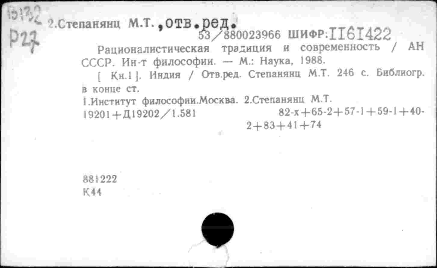 ﻿■•э!7ч
2.Степанянц М.Т. ,ОТВ.реД.	ттлпал
ртз	53/880023966 ШИФР;Цб1422
Рационалистическая традиция и современность / АН
СССР. Ин-т философии. — М.: Наука, 1988.
[ Кн.1 ]. Индия / Отв.ред. Степанянц М.Т. 246 с. Библиогр.
в конце ст.
1.Институт философии.Москва. 2.Степанянц М.Т.
19201+Д19202/1.581	82-х+65-2+57-1 + 59-1+40-
2 + 83+41+74
881222
К44